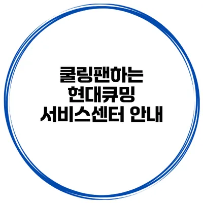 쿨링팬하는 현대큐밍 서비스센터 안내