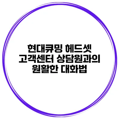 현대큐밍 헤드셋 고객센터 상담원과의 원활한 대화법